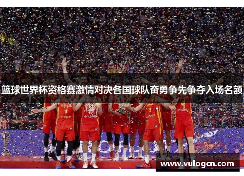 篮球世界杯资格赛激情对决各国球队奋勇争先争夺入场名额