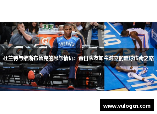 杜兰特与维斯布鲁克的恩怨情仇：昔日队友如今对立的篮球传奇之路